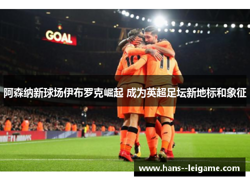 阿森纳新球场伊布罗克崛起 成为英超足坛新地标和象征