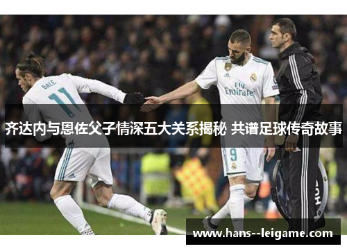 齐达内与恩佐父子情深五大关系揭秘 共谱足球传奇故事