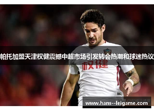 帕托加盟天津权健震撼中超市场引发转会热潮和球迷热议