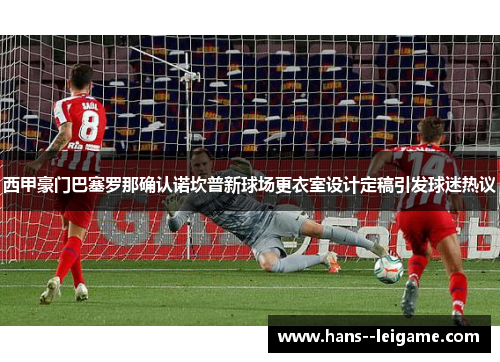 西甲豪门巴塞罗那确认诺坎普新球场更衣室设计定稿引发球迷热议