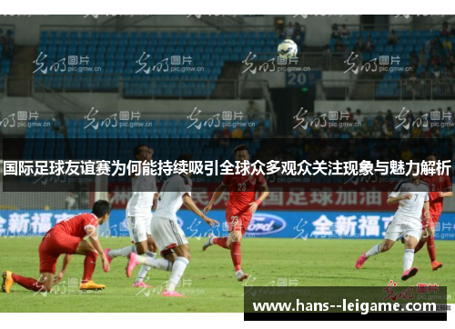 国际足球友谊赛为何能持续吸引全球众多观众关注现象与魅力解析