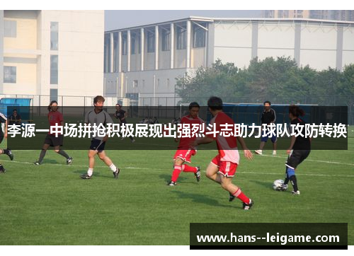 李源一中场拼抢积极展现出强烈斗志助力球队攻防转换 李源一中场拼抢积极展现出强烈斗志助力球队攻防转换