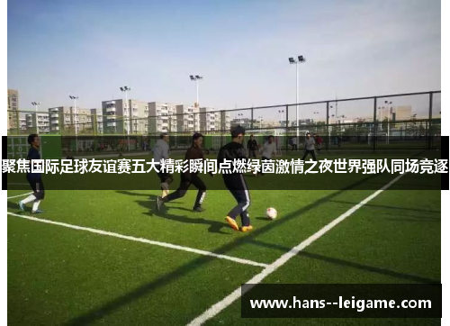 聚焦国际足球友谊赛五大精彩瞬间点燃绿茵激情之夜世界强队同场竞逐 聚焦国际足球友谊赛五大精彩瞬间点燃绿茵激情之夜世界强队同场竞逐